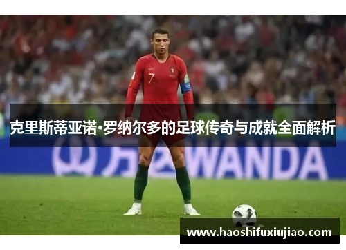 克里斯蒂亚诺·罗纳尔多的足球传奇与成就全面解析