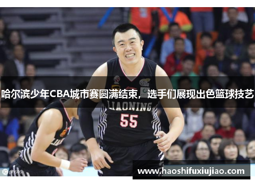 哈尔滨少年CBA城市赛圆满结束，选手们展现出色篮球技艺