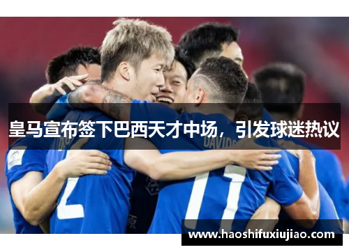 皇马宣布签下巴西天才中场，引发球迷热议
