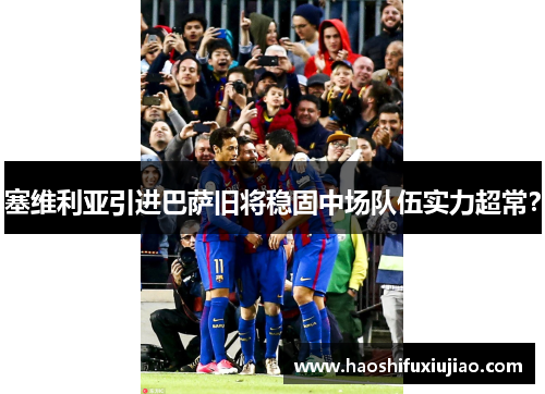 塞维利亚引进巴萨旧将稳固中场队伍实力超常？