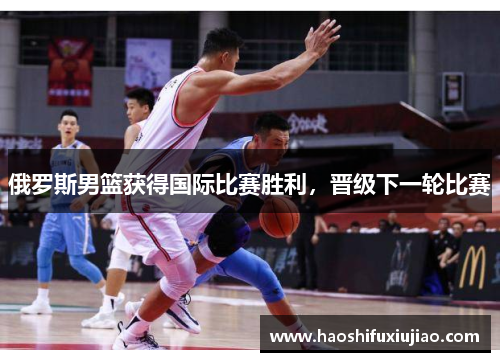 俄罗斯男篮获得国际比赛胜利，晋级下一轮比赛